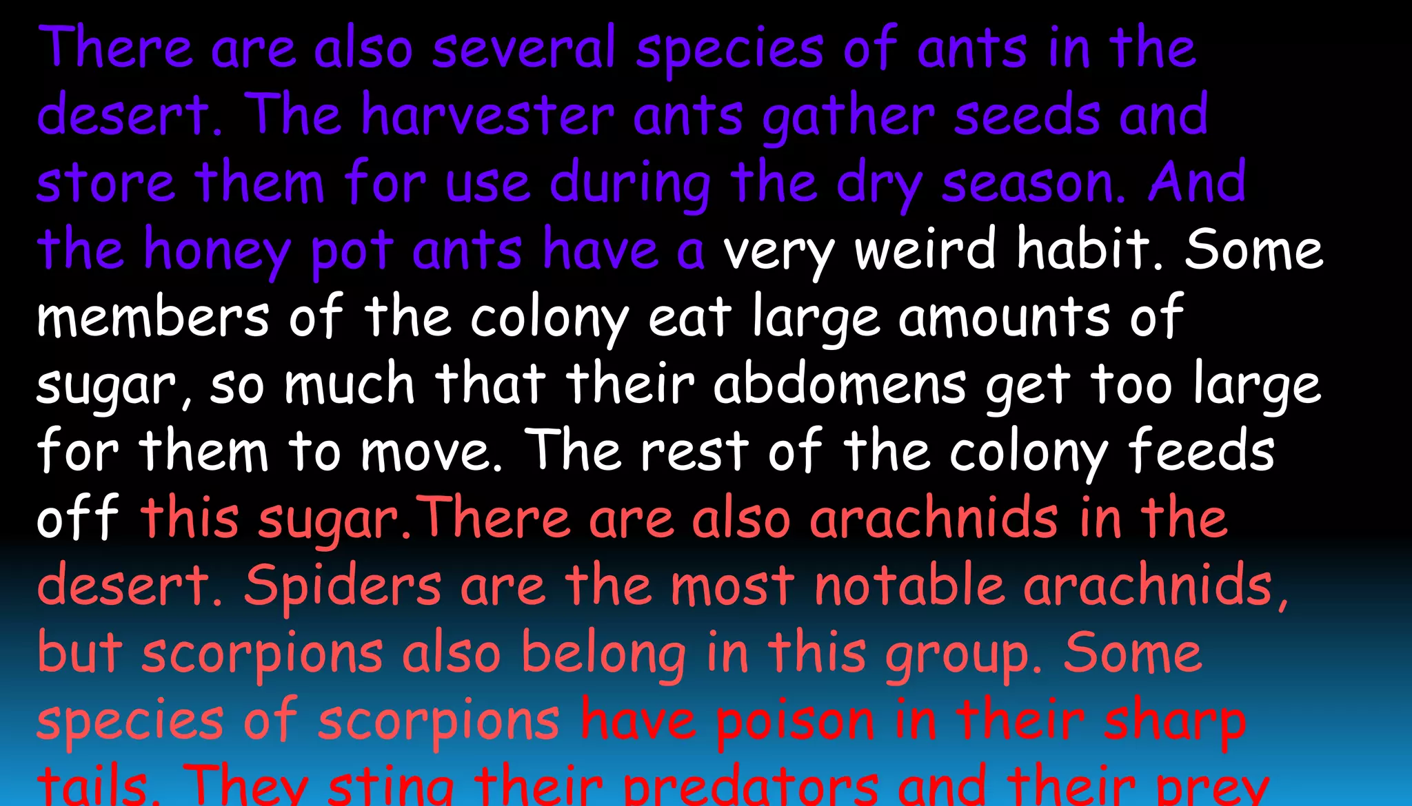 There are also several species of ants in the
desert. The harvester ants gather seeds and
store them for use during the dry season. And
the honey pot ants have a very weird habit. Some
members of the colony eat large amounts of
sugar, so much that their abdomens get too large
for them to move. The rest of the colony feeds
off this sugar.There are also arachnids in the
desert. Spiders are the most notable arachnids,
but scorpions also belong in this group. Some
species of scorpions have poison in their sharp
tails. They sting their predators and their prey
 