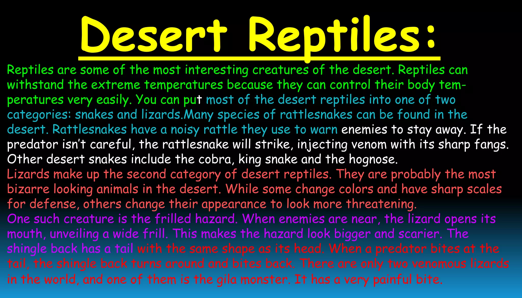 Desert Reptiles:
Reptiles are some of the most interesting creatures of the desert. Reptiles can
withstand the extreme temperatures because they can control their body tem-
peratures very easily. You can put most of the desert reptiles into one of two
categories: snakes and lizards.Many species of rattlesnakes can be found in the
desert. Rattlesnakes have a noisy rattle they use to warn enemies to stay away. If the
predator isn’t careful, the rattlesnake will strike, injecting venom with its sharp fangs.
Other desert snakes include the cobra, king snake and the hognose.
Lizards make up the second category of desert reptiles. They are probably the most
bizarre looking animals in the desert. While some change colors and have sharp scales
for defense, others change their appearance to look more threatening.
One such creature is the frilled hazard. When enemies are near, the lizard opens its
mouth, unveiling a wide frill. This makes the hazard look bigger and scarier. The
shingle back has a tail with the same shape as its head. When a predator bites at the
tail, the shingle back turns around and bites back. There are only two venomous lizards
in the world, and one of them is the gila monster. It has a very painful bite.
 