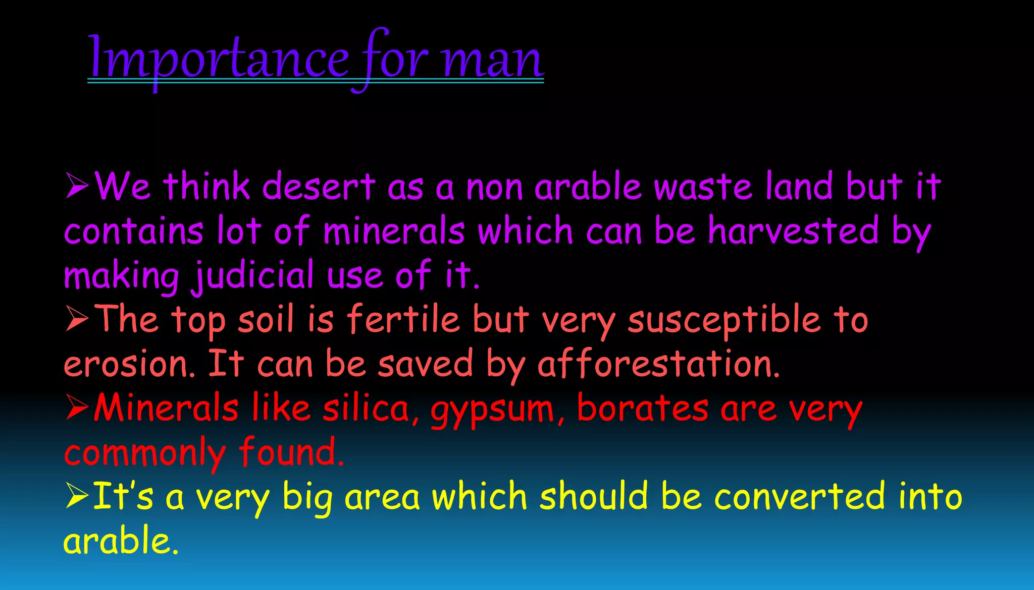 We think desert as a non arable waste land but it
contains lot of minerals which can be harvested by
making judicial use of it.
The top soil is fertile but very susceptible to
erosion. It can be saved by afforestation.
Minerals like silica, gypsum, borates are very
commonly found.
It’s a very big area which should be converted into
arable.
Importance for man
 