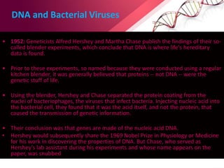 DNA and Bacterial Viruses
• 1952: Geneticists Alfred Hershey and Martha Chase publish the findings of their so-
called blender experiments, which conclude that DNA is where life's hereditary
data is found.
• Prior to these experiments, so named because they were conducted using a regular
kitchen blender, it was generally believed that proteins -- not DNA -- were the
genetic stuff of life.
• Using the blender, Hershey and Chase separated the protein coating from the
nuclei of bacteriophages, the viruses that infect bacteria. Injecting nucleic acid into
the bacterial cell, they found that it was the acid itself, and not the protein, that
caused the transmission of genetic information.
• Their conclusion was that genes are made of the nucleic acid DNA.
• Hershey would subsequently share the 1969 Nobel Prize in Physiology or Medicine
for his work in discovering the properties of DNA. But Chase, who served as
Hershey's lab assistant during his experiments and whose name appears on the
paper, was snubbed
 