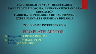UNIVERSIDAD CENTRAL DEL ECUADOR
FACULTAD DE FILOSOFÍA, LETRAS Y CIENCIAS DE LA
EDUCACIÓN
CARRERA DE PEDAGOGÍA DE LAS CIENCIAS
EXPERIMENTALES QUÍMICA Y BIOLOGÍA
ZOOLOIA DE INVERTEBRADOS
FILO PLATELMINTOS
 Integrante: CRISTIA RONDAL
 Docente: Dr. RAUL POZO
Curso: 5to Semestre “B”
 