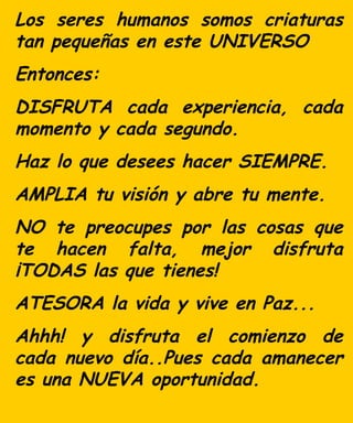 Los seres humanos somos criaturas tan pequeñas en este UNIVERSO Entonces: DISFRUTA cada experiencia, cada momento y cada segundo. Haz lo que desees hacer SIEMPRE. AMPLIA tu visión y abre tu mente. NO te preocupes por las cosas que te hacen falta, mejo r disfruta ¡TODAS las que tienes! ATESORA la vida y vive en Paz... Ahhh! y d isfruta el comienzo de cada nuevo día..P ues cada a manecer es una NUEVA oportunidad.