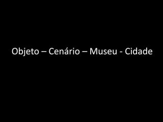 Objeto – Cenário – Museu - Cidade
 