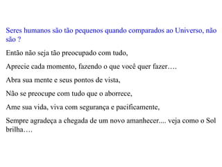 Seres humanos são tão pequenos quando comparados ao Universo, não são ?   Então não seja tão preocupado com tudo,  Aprecie cada momento, fazendo o que você quer fazer….  Abra sua mente e seus pontos de vista,  Não se preocupe com tudo que o aborrece,  Ame sua vida, viva com segurança e pacificamente,  Sempre agradeça a chegada de um novo amanhecer.... veja como o Sol brilha…. 