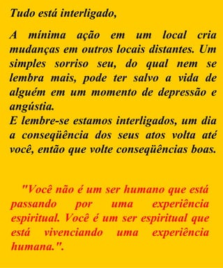 Tudo está interligado, A mínima ação em um local cria mudanças em outros locais distantes. Um simples sorriso seu, do qual nem se lembra mais, pode ter salvo a vida de alguém em um momento de depressão e angústia. E lembre-se estamos interligados, um dia a conseqüência dos seus atos volta até você, então que volte conseqüências boas.   "Você não é um ser humano que está passando por uma experiência espiritual. Você é um ser espiritual que está vivenciando uma experiência humana." . 