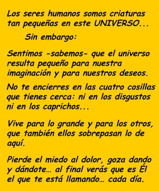 Los seres humanos somos criaturas
tan pequeñas en este UNIVERSO...
Sentimos -sabemos- que el universo
resulta pequeño para nuestra
imaginación y para nuestros deseos.
No te encierres en las cuatro cosillas
que tienes cerca: ni en los disgustos
ni en los caprichos...
Vive para lo grande y para los otros,
que también ellos sobrepasan lo de
aquí.
Pierde el miedo al dolor, goza dando
y dándote… al final verás que es Él
el que te está llamando… cada día.
Sin embargo:
