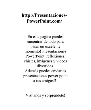 http://Presentaciones-
PowerPoint.com/
En esta pagina puedes
encontrar de todo para
pasar un excelente
momento! Presentaciones
PowerPoint, reflexiones,
chistes, imágenes y videos
divertidos.
Además puedes enviarles
presentaciones power point
a tus amigos!!!
Visítanos y sorpréndete!