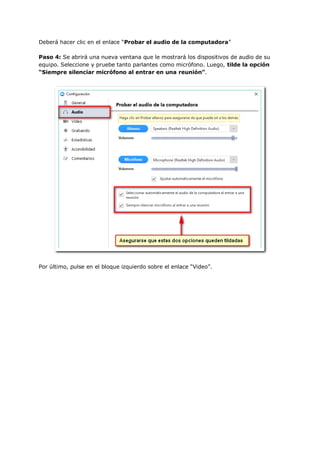 Deberá hacer clic en el enlace “Probar el audio de la computadora”
Paso 4: Se abrirá una nueva ventana que le mostrará los dispositivos de audio de su
equipo. Seleccione y pruebe tanto parlantes como micrófono. Luego, tilde la opción
“Siempre silenciar micrófono al entrar en una reunión”.
Por último, pulse en el bloque izquierdo sobre el enlace “Video”.
 