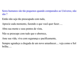 Seres humanos são tão pequenos quando comparados ao Universo, não são ?   Então não seja tão preocupado com tudo,  Aprecie cada momento, fazendo o que você quer fazer….  Abra sua mente e seus pontos de vista,  Não se preocupe com tudo que o aborrece,  Ame sua vida, viva com segurança e pacificamente,  Sempre agradeça a chegada de um novo amanhecer.... veja como o Sol brilha…. 