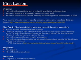 First Lesson Objectives Each student identifies different types of media with which he/she has had experience. Students are introduced to terminologies relevant to the media world. Students are empowered with common vocabulary and terminology used in different aspects of media. As an example of media, a short video clip from an advertisement is played and discussed. Resource:  http://www.advertisementave.com/tv/ad.asp?u_player=mediaplayer&adid=510 Class Activity (that is continued at home and concluded the next lesson day): The class is divided into small, heterogeneous groups. One basket, per group, is filled with mystery words written on a piece of paper (media terminology words). The basket is passed around the group and the students will select one term, research its relevance to media, and become an expert on that area. Each student selects and browses through a teen magazine. Each student is required to read at least one article or advertisement in the magazine and then fill out an analytical observation sheet  (PDF file available at  http://www.readwritethink.org/lesson_images/lesson96/media_ob.pdf  ) Assignment:  Read magazines Fill out Media Observation Sheets Assessment: Completion of Media Observation Sheets 