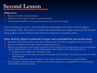 Second Lesson Objectives: Discuss and define “popular culture.” Elaborate on the effects of media on popular culture. Teach analytical skills for constructing meanings when exposed to media . The second lesson is a move from the abstract terminologies to the more concrete aspects of the media world.  The intent is to create relevance between the subject matter and the material  being spoken of, and to discuss what effects the media has on popular culture. Class Activity (that is continued at home and concluded the next lesson day): Workshop at the school media center where different types of media are explained and demonstrated. The class is divided into the same small, heterogeneous groups. Within each small group, each student researches his/her media term by using various resources (Internet, teacher handout, books, etc.).  On the following day, each student is given the opportunity to: Explain his/her media term/vocabulary word Elaborate on how that aspect of media corresponds to the findings in the magazine and in the media sheet handout. Answer any questions that classmates or the teacher may have about the oral presentation. Teacher guides, assesses students’ definitions, and offers suggestions and implications of their findings while rotating among the groups. 