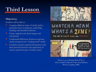 Third Lesson Objectives: Students will be able to: Compare different types of media (with a particular focus on purpose, authorship, funding, and intended audience) Create original work (both images and text/prose) Understand differences between corporate media and grassroots “underground” media Combine recently acquired information with their personal interests and experiences to create a particular type of media (zines) (Front cover of  Watcha Mean, What’s a Zine?  by Mark Todd and Esther Pearl Watson Boston: Graphia, 2006) 