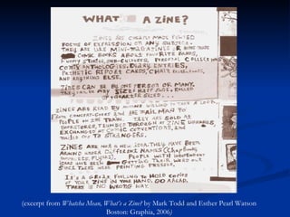 (excerpt from  Whatcha Mean, What’s a Zine?  by Mark Todd and Esther Pearl Watson Boston: Graphia, 2006 ) 