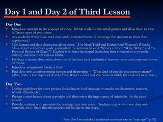 Day 1 and Day 2 of Third Lesson Day One Introduce students to the concept of zines.  Divide students into small groups and allow them to view different types of print zines. Ask students if they have read zines and/or created them.  (Encourage the students to share their experiences.) Mini-lecture and class discussion about zines.  (Use Mark Todd and Esther Pearl Watson’s  Whatcha Mean, What’s a Zine?  as a guide, particularly the sections labeled “What’s a Zine”, “Why? Why?” and “A Personal History of Zines.”)  Explain how zines developed (including their connection to popular culture) and note their various forms. Facilitate a second discussion about the differences (and similarities) between zines and corporate forms of media. Introduce assignment: Create a Zine! End class with a brainstorming session and freewriting – “What kind of zine do you want to create?” (Also, make a few copies of  Watcha Mean, What’s a Zine?  and  Zine Scence  available for students to browse.) Day Two Outline guidelines for zines project (including no foul language or attacks on classmates, teachers, school officials, etc.) Present a mini-lecture about copyright and then stress the importance of originality for the zines project. Provide students with materials for creating their own zines.  (Students may wish to use their own materials, too.)  State that the projects will be due in one week. Note:  Zine Scene  includes a condensed version of ways to “copy right” (p. 92)   