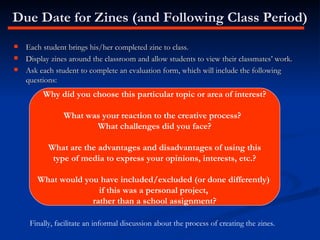 Due Date for Zines (and Following Class Period) Each student brings his/her completed zine to class. Display zines around the classroom and allow students to view their classmates’ work. Ask each student to complete an evaluation form, which will include the following questions: Why did you choose this particular topic or area of interest? What was your reaction to the creative process?  What challenges did you face? What are the advantages and disadvantages of using this type of media to express your opinions, interests, etc.? What would you have included/excluded (or done differently)  if this was a personal project,  rather than a school assignment? Finally, facilitate an informal discussion about the process of creating the zines. 
