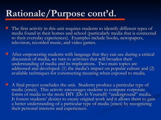 Rationale/Purpose cont’d. The first activity in this unit requires students to identify different types of media found in their homes and school (particularly media that is connected to their everyday experiences).  Examples include books, newspapers, television, recorded music, and video games. After empowering students with language that they can use during a critical discussion of media, we turn to activities that will broaden their understanding of media and its implications.  Two main topics are addressed and developed: (1) the media’s impact on popular culture and (2) available techniques for constructing meaning when exposed to media. A final project concludes the unit.  Students produce a particular type of media (zines).  This activity encourages students to compare corporate forms of media to the more DIY (Do-It-Yourself) “underground” media.  It fosters students’ desires to create original work and it allows them to gain a better understanding of a particular type of media (zines) by recognizing their personal interests and experiences. 
