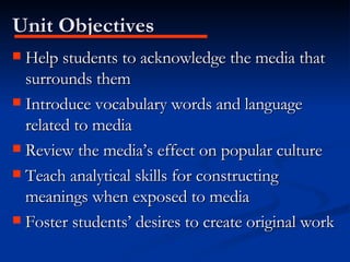 Unit Objectives Help students to acknowledge the media that surrounds them Introduce vocabulary words and language related to media Review the media’s effect on popular culture Teach analytical skills for constructing meanings when exposed to media Foster students’ desires to create original work 