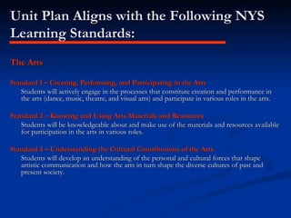 Unit Plan Aligns with the Following NYS Learning Standards: The Arts Standard 1 – Creating, Performing, and Participating in the Arts Students will actively engage in the processes that constitute creation and performance in the arts (dance, music, theatre, and visual arts) and participate in various roles in the arts. Standard 2 – Knowing and Using Arts Materials and Resources Students will be knowledgeable about and make use of the materials and resources available for participation in the arts in various roles. Standard 4 – Understanding the Cultural Contributions of the Arts Students will develop an understanding of the personal and cultural forces that shape artistic communication and how the arts in turn shape the diverse cultures of past and present society. 