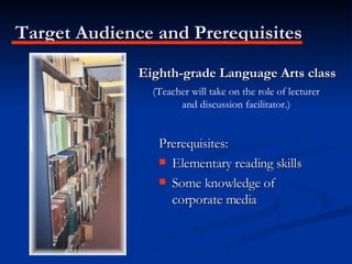Target Audience and Prerequisites Eighth-grade Language Arts class Prerequisites: Elementary reading skills Some knowledge of corporate media (Teacher will take on the role of lecturer and discussion facilitator.) 