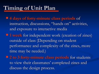 Timing of Unit Plan 4 days of forty-minute class periods  of instruction, discussions, “hands on” activities, and exposure to interactive media 1 week  for independent work (creation of zines) outside of class (Depending on student performance and complexity of the zines, more time may be needed.)  2 to 3 forty-minute class periods  for students to view their classmates’ completed zines and discuss the design process. 