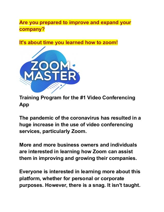 Are you prepared to improve and expand your
company?
It's about time you learned how to zoom!
Training Program for the #1 Video Conferencing
App
The pandemic of the coronavirus has resulted in a
huge increase in the use of video conferencing
services, particularly Zoom.
More and more business owners and individuals
are interested in learning how Zoom can assist
them in improving and growing their companies.
Everyone is interested in learning more about this
platform, whether for personal or corporate
purposes. However, there is a snag. It isn't taught.
 