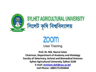 User Training
Prof. Dr. Md. Nazrul Islam
Chairman, Department of Anatomy and Histology
Faculty of Veterinary, Animal and Biomedical Sciences
Sylhet Agricultural University, Sylhet-3100
E-mail: mnislam.dah@sau.ac.bd
Cell Phone: +8801711934644
 