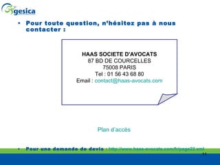 Pour toute question, n’hésitez pas à nous contacter : Plan d’accès Pour une demande de devis  :  http://www.haas-avocats.com/fr/page22.xml   HAAS SOCIETE D'AVOCATS 87 BD DE COURCELLES 75008 PARIS Tel : 01 56 43 68 80 Email :  [email_address] 