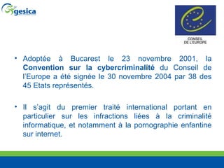 Adoptée à Bucarest le 23 novembre 2001, la  Convention sur la cybercriminalité  du Conseil de l’Europe a été signée le 30 novembre 2004 par 38 des 45 Etats représentés.  Il s’agit du premier traité international portant en particulier sur les infractions liées à la criminalité informatique, et notamment à la pornographie enfantine sur internet.  