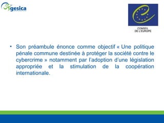 Son préambule énonce comme objectif « Une politique pénale commune destinée à protéger la société contre le cybercrime » notamment par l’adoption d’une législation appropriée et la stimulation de la coopération internationale.  