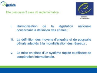 Elle préconise 3 axes de réglementation :  Harmonisation de la législation nationale concernant la définition des crimes ;  La définition des moyens d’enquête et de poursuite pénale adaptés à la mondialisation des réseaux ;  La mise en place d’un système rapide et efficace de coopération internationale. 