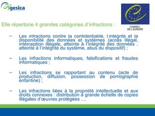 Elle répertorie 4 grandes catégories d’infractions : Les infractions contre la confidentialité, l’intégrité et la disponibilité des données et systèmes (accès illégal, interception illégale, atteinte à l’intégrité des données , atteinte à l’intégrité du système, abus du dispositif) ;  Les infractions informatiques, falsifications et fraudes informatiques ; Les infractions se rapportant au contenu (acte de production, diffusion, possession de pornographie enfantine) ; Les infractions liées à la propriété intellectuelle et aux droits connexes : distribution à grande échelle de copies illégales d’œuvres protégées  … 