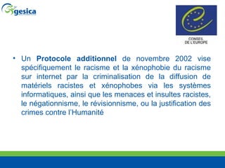 Un  Protocole additionnel  de novembre 2002 vise spécifiquement le racisme et la xénophobie du racisme sur internet par la criminalisation de la diffusion de matériels racistes et xénophobes via les systèmes informatiques, ainsi que les menaces et insultes racistes, le négationnisme, le révisionnisme, ou la justification des crimes contre l’Humanité 