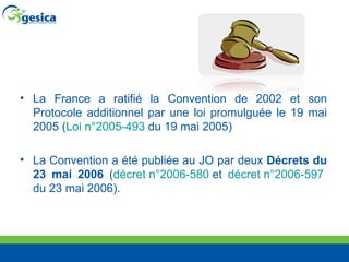 La France a ratifié la Convention de 2002 et son Protocole additionnel par une loi promulguée le 19 mai 2005 ( Loi n°2005-493  du 19 mai 2005) La Convention a été publiée au JO par deux  Décrets du 23 mai 2006  ( décret n°2006-580  et  décret n°2006-597  du 23 mai 2006).  