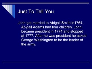 Just To Tell You John got married to Abigail Smith in1764. Abigail Adams had four children. John became president in 1774 and stopped at 1777. After he was president he asked George Washington to be the leader of the army.  