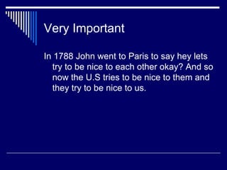 Very Important In 1788 John went to Paris to say hey lets try to be nice to each other okay? And so now the U.S tries to be nice to them and they try to be nice to us. 