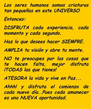 Los seres humanos somos criaturas tan pequeñas en este UNIVERSO Entonces:  DISFRUTA cada experiencia, cada momento y cada segundo. Haz lo que desees hacer SIEMPRE. AMPLIA tu visión y abre tu mente. NO te preocupes por  las  cosas que te hacen falta, mejo r  disfruta ¡TODAS las que tienes! ATESORA la vida y vive en Paz... Ahhh! y  d isfruta el comienzo de  cada  nuevo día..P ues cada   a manecer es una NUEVA oportunidad. 