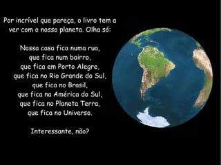Por incrível que pareça, o livro tem a
 ver com o nosso planeta. Olha só:

     Nossa casa fica numa rua,
        que fica num bairro,
     que fica em Porto Alegre,
   que fica no Rio Grande do Sul,
         que fica no Brasil,
    que fica na América do Sul,
     que fica no Planeta Terra,
       que fica no Universo.

         Interessante, não?
 