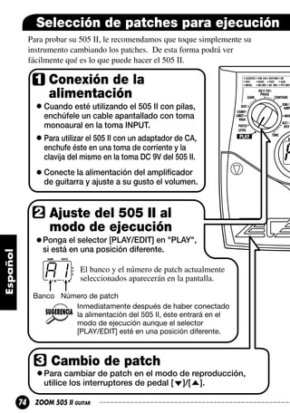 Selección de patches para ejecución
Para probar su 505 II, le recomendamos que toque simplemente su
instrumento cambiando los patches. De esta forma podrá ver
fácilmente qué es lo que puede hacer el 505 II.

Conexión de la
alimentación
Cuando esté utilizando el 505 II con pilas,
enchúfele un cable apantallado con toma
monoaural en la toma INPUT.
Para utilizar el 505 II con un adaptador de CA,
enchufe éste en una toma de corriente y la
clavija del mismo en la toma DC 9V del 505 II.
Conecte la alimentación del amplificador
de guitarra y ajuste a su gusto el volumen.

Ajuste del 505 II al
modo de ejecución
Ponga el selector [PLAY/EDIT] en "PLAY",
si está en una posición diferente.

A1

El banco y el número de patch actualmente
seleccionados aparecerán en la pantalla.

Banco Número de patch
Inmediatamente después de haber conectado
la alimentación del 505 II, éste entrará en el
modo de ejecución aunque el selector
[PLAY/EDIT] esté en una posición diferente.

Cambio de patch
Para cambiar de patch en el modo de reproducción,
utilice los interruptores de pedal [ ]/[ ].

74

ZOOM 505 II GUITAR

 
