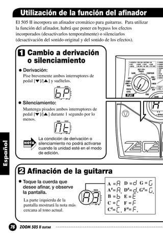 Utilización de la función del afinador
El 505 II incorpora un afinador cromático para guitarras. Para utilizar
la función del afinador, habrá que poner en bypass los efectos
incorporados (desactivarlos temporalmente) o silenciarlos
(desactivación del sonido original y del sonido de los efectos).

Cambio a derivación
o silenciamiento
Derivación:
Pise brevemente ambos interruptores de
pedal [ ]/[ ] y suéltelos.

bp
Silenciamiento:
Mantenga pisados ambos interruptores de
pedal [ ]/[ ] durante 1 segundo por lo
menos.

Mt
NOTA

La condición de derivación o
silenciamiento no podrá activarse
cuando la unidad esté en el modo
de edición.

Afinación de la guitarra
Toque la cuerda que
desee afinar, y observe
la pantalla.
La parte izquierda de la
pantalla mostrará la nota más
cercana al tono actual.

76

ZOOM 505 II GUITAR

A8

 