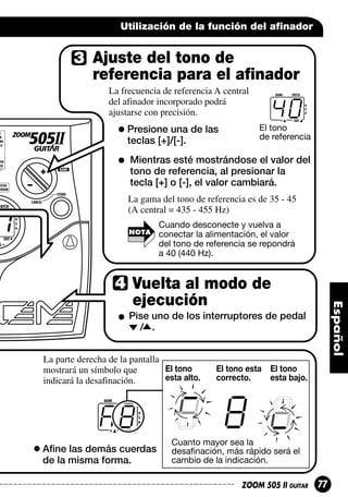Utilización de la función del afinador

Ajuste del tono de
referencia para el afinador
La frecuencia de referencia A central
del afinador incorporado podrá
ajustarse con precisión.

Presione una de las
teclas [+]/[-].

40
El tono
de referencia

Mientras esté mostrándose el valor del
tono de referencia, al presionar la
tecla [+] o [-], el valor cambiará.
La gama del tono de referencia es de 35 - 45
(A central = 435 - 455 Hz)
NOTA

Cuando desconecte y vuelva a
conectar la alimentación, el valor
del tono de referencia se repondrá
a 40 (440 Hz).

Vuelta al modo de
ejecución
Pise uno de los interruptores de pedal
/ .
La parte derecha de la pantalla
El tono
mostrará un símbolo que
esta alto.
indicará la desafinación.

El tono esta El tono
correcto.
esta bajo.

A8
Afine las demás cuerdas
de la misma forma.

Cuanto mayor sea la
desafinación, más rápido será el
cambio de la indicación.
ZOOM 505 II GUITAR

77

 