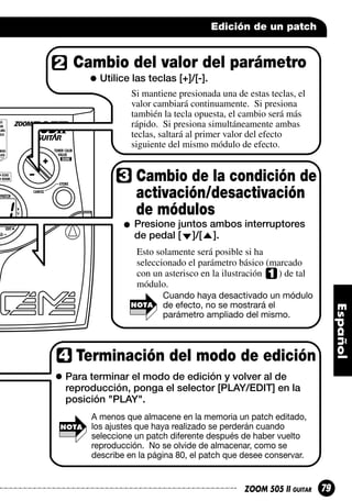 Edición de un patch

Cambio del valor del parámetro
Utilice las teclas [+]/[-].
Si mantiene presionada una de estas teclas, el
valor cambiará continuamente. Si presiona
también la tecla opuesta, el cambio será más
rápido. Si presiona simultáneamente ambas
teclas, saltará al primer valor del efecto
siguiente del mismo módulo de efecto.

Cambio de la condición de
activación/desactivación
de módulos
Presione juntos ambos interruptores
de pedal [ ]/[ ].
Esto solamente será posible si ha
seleccionado el parámetro básico (marcado
con un asterisco en la ilustración
) de tal
módulo.
NOTA

Cuando haya desactivado un módulo
de efecto, no se mostrará el
parámetro ampliado del mismo.

Terminación del modo de edición
Para terminar el modo de edición y volver al de
reproducción, ponga el selector [PLAY/EDIT] en la
posición "PLAY".
NOTA

A menos que almacene en la memoria un patch editado,
los ajustes que haya realizado se perderán cuando
seleccione un patch diferente después de haber vuelto
reproducción. No se olvide de almacenar, como se
describe en la página 80, el patch que desee conservar.

ZOOM 505 II GUITAR

79

 