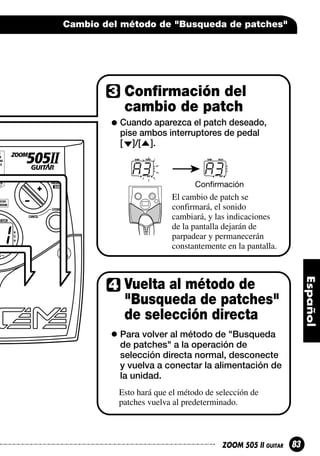 Cambio del método de "Busqueda de patches"

Confirmación del
cambio de patch
Cuando aparezca el patch deseado,
pise ambos interruptores de pedal
[ ]/[ ].

A3

A3
Confirmación

El cambio de patch se
confirmará, el sonido
cambiará, y las indicaciones
de la pantalla dejarán de
parpadear y permanecerán
constantemente en la pantalla.

Vuelta al método de
"Busqueda de patches"
de selección directa
Para volver al método de "Busqueda
de patches" a la operación de
selección directa normal, desconecte
y vuelva a conectar la alimentación de
la unidad.
Esto hará que el método de selección de
patches vuelva al predeterminado.

ZOOM 505 II GUITAR

83

 