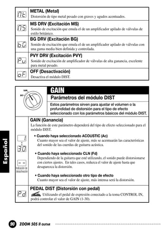 Mt

M5

METAL (Metal)
Distorsión de tipo metal pesado con graves y agudos acentuados.

MS DRV (Excitación MS)
Sonido de excitación que emula el de un amplificador apilado de válvulas de
estilo británico.

BG DRV (Excitación BG)

bG

Pu
oF

Sonido de excitación que emula el de un amplificador apilado de válvulas con
una gama media bien definida y controlada.

PVY DRV (Excitación PVY)
Sonido de excitación de amplificador de válvulas de alta ganancia, excelente
para metal pesado.

OFF (Desactivación)
Desactiva el módulo DIST.

GAIN
Parámetros del módulo DIST
Estos parámetros sirven para ajustar el volumen o la
profundidad de distorsión para el tipo de efecto
seleccionado con los parámetros básicos del módulo DIST.

GAIN (Ganancia)
La función de este parámetro dependerá del tipo de efecto seleccionado para el
módulo DIST.

1
30
-Indicación de
desactivación

• Cuando haya seleccionado ACOUSTIC (Ac)
Cuanto mayor sea el valor de ajuste, más se acentuarán las características
del sonido de las cuerdas de guitarra acústica.
• Cuando haya seleccionado CLN (Fd)
Dependiendo de la guitarra que esté utilizando, el sonido puede distorsionarse
con ciertos ajustes. En tales casos, reduzca el valor de ajuste hasta que
desaparezca la distorsión.
• Cuando haya seleccionado otro tipo de efecto
Cuanto mayor sea el valor de ajuste, más intensa será la distorsión.

Pd

90

PEDAL DIST (Distorsión con pedal)
Utilizando el pedal de expresión conectado a la toma CONTROL IN,
podrá controlar el valor de GAIN (1-30).

ZOOM 505 II GUITAR

 