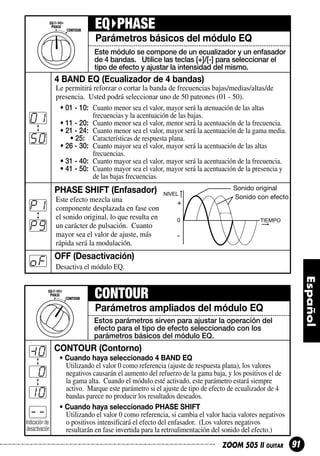 EQ PHASE
Parámetros básicos del módulo EQ
Este módulo se compone de un ecualizador y un enfasador
de 4 bandas. Utilice las teclas [+]/[-] para seleccionar el
tipo de efecto y ajustar la intensidad del mismo.

4 BAND EQ (Ecualizador de 4 bandas)

01
50

Le permitirá reforzar o cortar la banda de frecuencias bajas/medias/altas/de
presencia. Usted podrá seleccionar uno de 50 patrones (01 - 50).
• 01 - 10: Cuanto menor sea el valor, mayor será la atenuación de las altas
frecuencias y la acentuación de las bajas.
• 11 - 20: Cuanto menor sea el valor, menor será la acentuación de la frecuencia.
• 21 - 24: Cuanto menor sea el valor, mayor será la acentuación de la gama media.
• 25: Características de respuesta plana.
• 26 - 30: Cuanto mayor sea el valor, mayor será la acentuación de las altas
frecuencias.
• 31 - 40: Cuanto mayor sea el valor, mayor será la acentuación de la frecuencia.
• 41 - 50: Cuanto mayor sea el valor, mayor será la acentuación de la presencia y
de las bajas frecuencias.

PHASE SHIFT (Enfasador)

P1
P9
oF

Este efecto mezcla una
componente desplazada en fase con
el sonido original, lo que resulta en
un carácter de pulsación. Cuanto
mayor sea el valor de ajuste, más
rápida será la modulación.

NIVEL

+
0

Sonido original
Sonido con efecto

TIEMPO

-

OFF (Desactivación)
Desactiva el módulo EQ.

CONTOUR
Parámetros ampliados del módulo EQ
Estos parámetros sirven para ajustar la operación del
efecto para el tipo de efecto seleccionado con los
parámetros básicos del módulo EQ.

0
0
10
-Indicación de
desactivación

CONTOUR (Contorno)
• Cuando haya seleccionado 4 BAND EQ
Utilizando el valor 0 como referencia (ajuste de respuesta plana), los valores
negativos causarán el aumento del refuerzo de la gama baja, y los positivos el de
la gama alta. Cuando el módulo esté activado, este parámetro estará siempre
activo. Marque este parámetro si el ajuste de tipo de efecto de ecualizador de 4
bandas parece no producir los resultados deseados.
• Cuando haya seleccionado PHASE SHIFT
Utilizando el valor 0 como referencia, si cambia el valor hacia valores negativos
o positivos intensificará el efecto del enfasador. (Los valores negativos
resultarán en fase invertida para la retroalimentación del sonido del efecto.)
ZOOM 505 II GUITAR

91

 