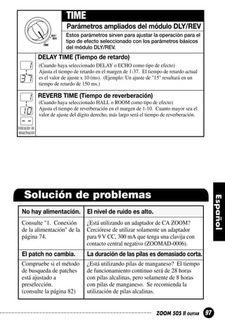TIME
Parámetros ampliados del módulo DLY/REV
Estos parámetros sirven para ajustar la operación para el
tipo de efecto seleccionado con los parámetros básicos
del módulo DLY/REV.

DELAY TIME (Tiempo de retardo)

d1
37
E1
10
-Indicación de

(Cuando haya seleccionado DELAY o ECHO como tipo de efecto)
Ajusta el tiempo de retardo en el margen de 1-37. El tiempo de retardo actual
es el valor de ajuste x 10 (ms). (Ejemplo: Un ajuste de "15" resultará en un
tiempo de retardo de 150 ms.)

REVERB TIME (Tiempo de reverberación)
(Cuando haya seleccionado HALL o ROOM como tipo de efecto)
Ajusta el tiempo de reverberación en el margen de 1-10. Cuanto mayor sea el
valor de ajuste del dígito derecho, más largo será el tiempo de reverberación.

desactivación

Solución de problemas
No hay alimentación.

El nivel de ruido es alto.

Consulte "1. Conexión
de la alimentación" de la
página 74.

¿Está utilizando un adaptador de CA ZOOM?
Cerciórese de utilizar solamente un adaptador
para 9 V CC, 300 mA que tenga una clavija con
contacto central negativo (ZOOMAD-0006).

El patch no cambia.

La duración de las pilas es demasiado corta.

Compruebe si el método
de busqueda de patches
está ajustado a
preselección.
(consulte la página 82)

¿Está utilizando pilas de manganeso? El tiempo
de funcionamiento continuo será de 28 horas
con pilas alcalinas, pero solamente de 8 horas
con pilas de manganeso. Se recomienda la
utilización de pilas alcalinas.

ZOOM 505 II GUITAR

97

 