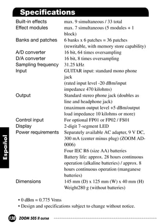 Specifications
Built-in effects
Effect modules
Banks and patches
A/D converter
D/A converter
Sampling frequency
Input

Output

Control input
Display
Power requirements

Dimensions

max. 9 simultaneous / 33 total
max. 7 simultaneous (5 modules + 1
block)
6 banks x 6 patches = 36 patches
(rewritable, with memory store capability)
16 bit, 64 times oversampling
16 bit, 8 times oversampling
31.25 kHz
GUITAR input: standard mono phone
jack
(rated input level -20 dBm/input
impedance 470 kilohms)
Standard stereo phone jack (doubles as
line and headphone jack)
(maximum output level +5 dBm/output
load impedance 10 kilohms or more)
For optional FP01 or FP02 / FS01
2-digit 7-segment LED
Separately available AC adapter, 9 V DC,
300 mA (center minus plug) (ZOOM AD0006)
Four IEC R6 (size AA) batteries
Battery life: approx. 28 hours continuous
operation (alkaline batteries) / approx. 8
hours continuous operation (manganese
batteries)
145 mm (D) x 125 mm (W) x 40 mm (H)
Weight280 g (without batteries)

• 0 dBm = 0.775 Vrms
• Design and specifications subject to change without notice.
130

ZOOM 505 II GUITAR

 