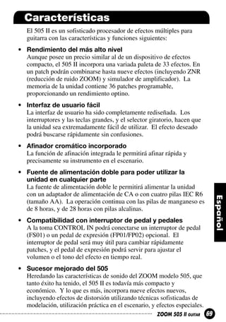 Características
El 505 II es un sofisticado procesador de efectos múltiples para
guitarra con las características y funciones siguientes:
• Rendimiento del más alto nivel
Aunque posee un precio similar al de un dispositivo de efectos
compacto, el 505 II incorpora una variada paleta de 33 efectos. En
un patch podrán combinarse hasta nueve efectos (incluyendo ZNR
(reducción de ruido ZOOM) y simulador de amplificador). La
memoria de la unidad contiene 36 patches programable,
proporcionando un rendimiento optino.
• Interfaz de usuario fácil
La interfaz de usuario ha sido completamente rediseñada. Los
interruptores y las teclas grandes, y el selector giratorio, hacen que
la unidad sea extremadamente fácil de utilizar. El efecto deseado
podrá buscarse rápidamente sin confusiones.
• Afinador cromático incorporado
La función de afinación integrada le permitirá afinar rápida y
precisamente su instrumento en el escenario.
• Fuente de alimentación doble para poder utilizar la
unidad en cualquier parte
La fuente de alimentación doble le permitirá alimentar la unidad
con un adaptador de alimentación de CA o con cuatro pilas IEC R6
(tamaño AA). La operación continua con las pilas de manganeso es
de 8 horas, y de 28 horas con pilas alcalinas.
• Compatibilidad con interruptor de pedal y pedales
A la toma CONTROL IN podrá conectarse un interruptor de pedal
(FS01) o un pedal de expresión (FP01/FP02) opcional. El
interruptor de pedal será muy útil para cambiar rápidamente
patches, y el pedal de expresión podrá servir para ajustar el
volumen o el tono del efecto en tiempo real.
• Sucesor mejorado del 505
Heredando las características de sonido del ZOOM modelo 505, que
tanto éxito ha tenido, el 505 II es todavía más compacto y
económico. Y lo que es más, incorpora nueve efectos nuevos,
incluyendo efectos de distorsión utilizando técnicas sofisticadas de
modelación, utilización práctica en el escenario, y efectos especiales.
ZOOM 505 II GUITAR

69

 