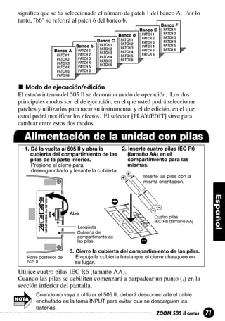 significa que se ha seleccionado el número de patch 1 del banco A. Por lo
tanto, "b6" se referirá al patch 6 del banco b.
Banco F
Banco E
Banco d
Banco C
Banco b
Banco A
PATCH 1
PATCH 2
PATCH 3
PATCH 4
PATCH 5
PATCH 6

PATCH 1
PATCH 2
PATCH 3
PATCH 4
PATCH 5
PATCH 6

PATCH 1
PATCH 2
PATCH 3
PATCH 4
PATCH 5
PATCH 6

PATCH 1
PATCH 2
PATCH 3
PATCH 4
PATCH 5
PATCH 6

PATCH 1
PATCH 2
PATCH 3
PATCH 4
PATCH 5
PATCH 6

PATCH 1
PATCH 2
PATCH 3
PATCH 4
PATCH 5
PATCH 6

Modo de ejecución/edición
El estado interno del 505 II se denomina modo de operación. Los dos
principales modos son el de ejecución, en el que usted podrá seleccionar
patches y utilizarlos para tocar su instrumento, y el de edición, en el que
usted podrá modificar los efectos. El selector [PLAY/EDIT] sirve para
cambiar entre estos dos modos.

Alimentación de la unidad con pilas
2. Inserte cuatro pilas IEC R6
1. Dé la vuelta al 505 II y abra la
(tamaño AA) en el
cubierta del compartimiento de las
compartimiento para las
pilas de la parte inferior.
mismas.
Presione el cierre para
desengancharlo y levante la cubierta.
Inserte las pilas con la
misma orientación.

Abrir

Cuatro pilas
IEC R6 (tamaño AA)

Lengüeta
Cubierta del
compartimento de
las pilas

Parte posterior del
505 II

3. Cierre la cubierta del compartimiento de las pilas.
Empuje la cubierta hasta que el cierre chasquee en
su lugar.

Utilice cuatro pilas IEC R6 (tamaño AA).
Cuando las pilas se debiliten comenzará a parpadear un punto (.) en la
sección inferior del pantalla.
Cuando no vaya a utilizar el 505 II, deberá desconectarle el cable
enchufado en la toma INPUT para evitar que se descarguen las
baterías.
ZOOM 505 II GUITAR

71

 