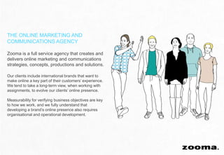 THE ONLINE MARKETING AND
COMMUNICATIONS AGENCY

Zooma is a full service agency that creates and
delivers online marketing and communications
strategies, concepts, productions and solutions.

Our clients include international brands that want to
make online a key part of their customers’ experience.
We tend to take a long-term view, when working with
assignments, to evolve our clients’ online presence.

Measurability for verifying business objectives are key
to how we work, and we fully understand that
developing a brand’s online presence also requires
organisational and operational development.
 