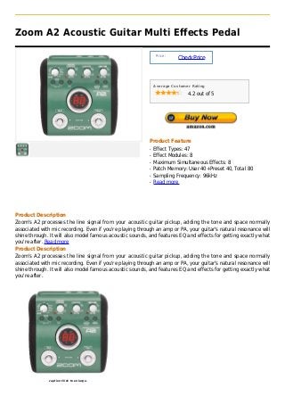 Zoom A2 Acoustic Guitar Multi Effects Pedal

                                                                Price :
                                                                          Check Price



                                                               Average Customer Rating

                                                                              4.2 out of 5




                                                           Product Feature
                                                           q   Effect Types: 47
                                                           q   Effect Modules: 8
                                                           q   Maximum Simultaneous Effects: 8
                                                           q   Patch Memory: User 40+Preset 40, Total 80
                                                           q   Sampling Frequency: 96kHz
                                                           q   Read more




Product Description
Zoom's A2 processes the line signal from your acoustic guitar pickup, adding the tone and space normally
associated with mic recording. Even if you're playing through an amp or PA, your guitar's natural resonance will
shine through. It will also model famous acoustic sounds, and features EQ and effects for getting exactly what
you're after. Read more
Product Description
Zoom's A2 processes the line signal from your acoustic guitar pickup, adding the tone and space normally
associated with mic recording. Even if you're playing through an amp or PA, your guitar's natural resonance will
shine through. It will also model famous acoustic sounds, and features EQ and effects for getting exactly what
you're after.




              caption Click to enlarge.
 